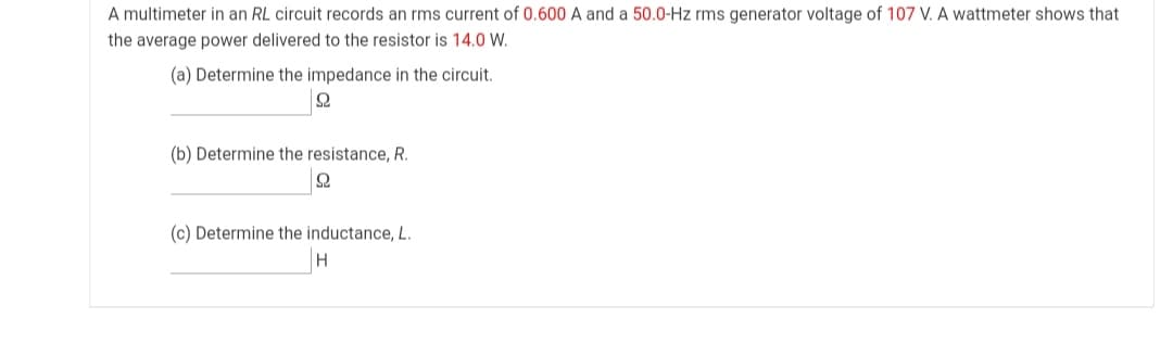 A multimeter in an RL circuit records an rms current of 0.600 A and a 50.0-Hz rms generator voltage of 107 V. A wattmeter shows that
the average power delivered to the resistor is 14.0 W.
(a) Determine the impedance in the circuit.
(b) Determine the resistance, R.
(c) Determine the inductance, L.
