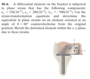 10-6. A differential element on the bracket is subjected
to plane strain that has the following components:
€, = 150(10 ), e, = 200(10“), Yxy =-700(10 “). Use the
strain-transformation equations and determine the
equivalent in plane strains on an element oriented at an
angle of 0 = 60° counterclockwise from the original
position. Sketch the deformed element within the x-y plane
due to these strains.
