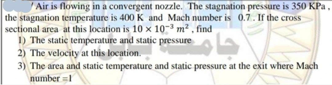 Air is flowing in a convergent nozzle. The stagnation pressure is 350 KPa ,
the stagnation temperature is 400 K and Mach number is 0.7. If the cross
sectional area at this location is 10 × 10-3 m² , find
1) The static temperature and static pressure
2) The velocity at this location.
3) The area and static temperature and static pressure at the exit where Mach
number =1
