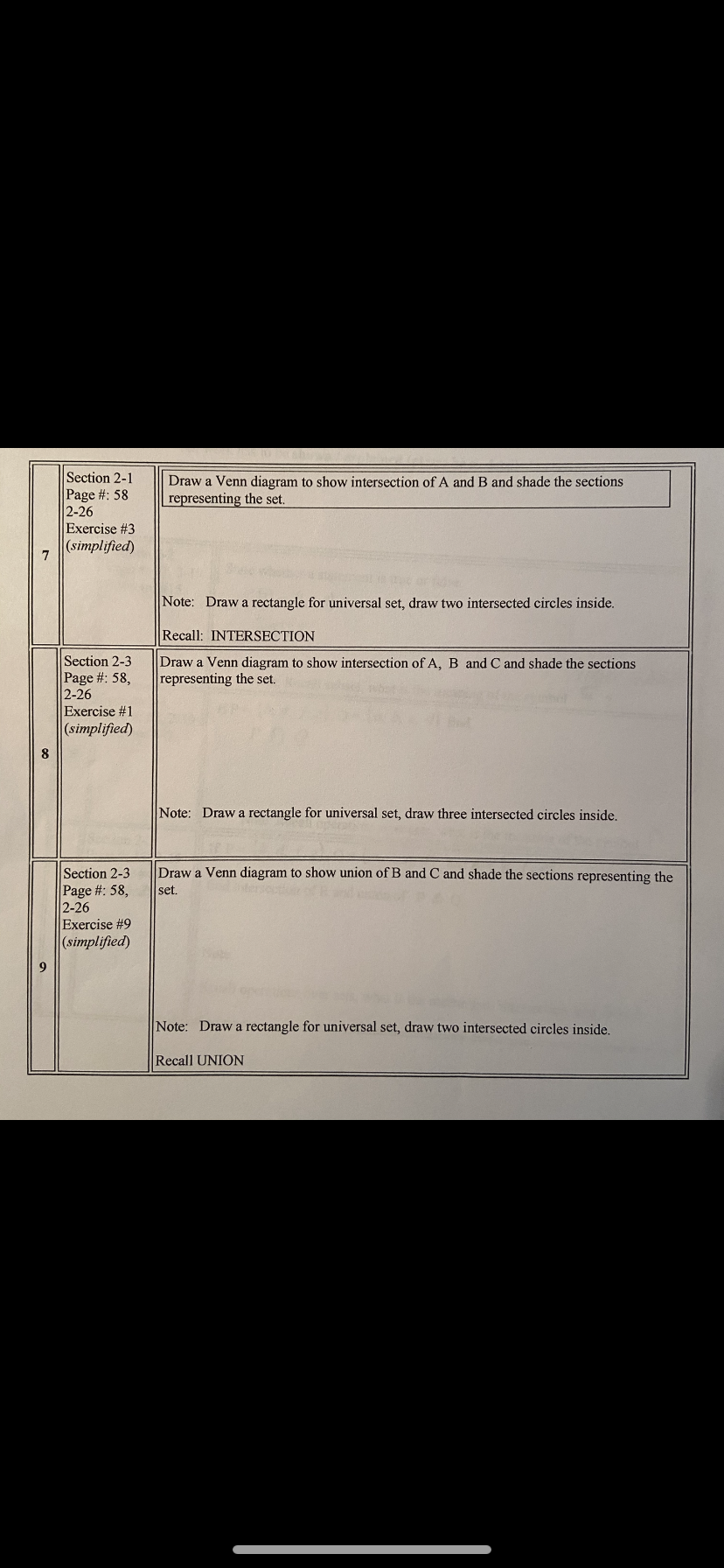 Section 2-1
Draw a Venn diagram to show intersection of A and B and shade the sections
representing the set.
Page #: 58
2-26
Exercise #3
(simplified)
7
Note: Draw a rectangle for universal set, draw two intersected circles inside.
Recall: INTERSECTION
Section 2-3
Page #: 58,
2-26
Exercise #1
(simplified)
Draw a Venn diagram to show intersection of A, B and C and shade the sections
representing the set.
Note: Draw a rectangle for universal set, draw three intersected circles inside.
Draw a Venn diagram to show union of B and C and shade the sections representing the
Section 2-3
Page #: 58,
2-26
Exercise #9
(simplified)
set.
Note: Draw a rectangle for universal set, draw two intersected circles inside.
Recall UNION
