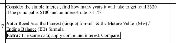 Consider the simple interest, find how many years it will take to get total $320
if the principal is $100 and an interest rate is 11%.
Note: Recall/use the Interest (simple) formula & the Mature Value (MV) /
Ending Balance (EB) formula.
Extra: The same data; apply compound interest. Compare.
