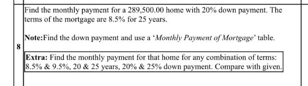 Find the monthly payment for a 289,500.00 home with 20% down payment. The
terms of the mortgage are 8.5% for 25 years.
Note:Find the down payment and use a 'Monthly Payment of Mortgage' table.
8
Extra: Find the monthly payment for that home for any combination of terms:
8.5% & 9.5%, 20 & 25 years, 20% & 25% down payment. Compare with given.
