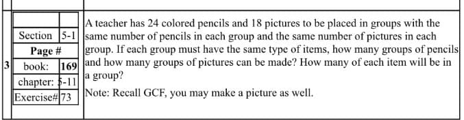 A teacher has 24 colored pencils and 18 pictures to be placed in groups with the
Section 5-1 same number of pencils in each group and the same number of pictures in each
Page #
3 book: 169 land how many groups of pictures can be made? How many of each item will be in
chapter: 5-11
Exercise#73
group. If each group must have the same type of items, how many groups of pencils
a group?
Note: Recall GCF, you may make a picture as well.
