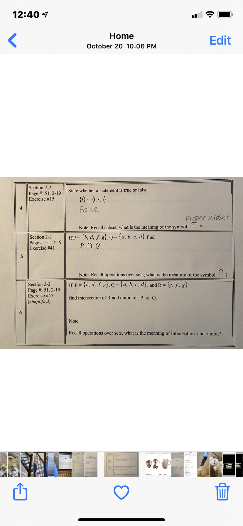 12:40 1
Home
Edit
October 20 10:06 PM
Section 2-2
Page #: 51, 2-19
Exercise #15
State whether a statement is true or false.
3} {1,3,5}
False
Proper subset
Note: Recall subset, what is the meaning of the symbol
If P = {b, d, f,g},Q= {a, b, c, d} find.
Section 2-2
Page #: 51, 2-19
Exercise #41
Note: Recall operations over sets, what is the meaning of the symbol
If P = {b, d, f,g}, Q= {a, b, c, d}, and R = {e, f, g}
Section 2-2
Page #: 51, 2-19
Exercise #47
(simplified)
find intersection of R and union of P & Q.
Note:
Recall operations over sets, what is the meaning of intersection and union?
