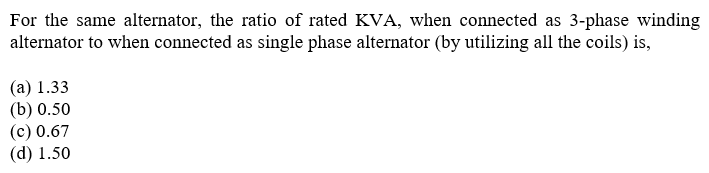 For the same alternator, the ratio of rated KVA, when connected as 3-phase winding
alternator to when connected as single phase alternator (by utilizing all the coils) is,
(а) 1.33
(b) 0.50
(c) 0.67
(d) 1.50
