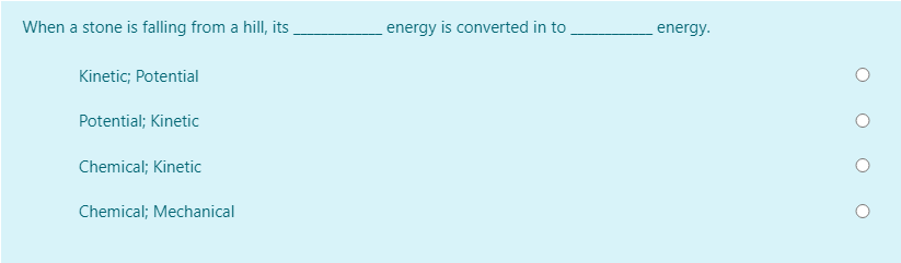 When a stone is falling from a hill, its
energy is converted in to
energy.
Kinetic; Potential
Potential; Kinetic
Chemical; Kinetic
Chemical; Mechanical
