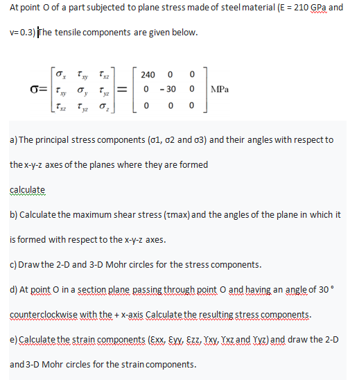 At point O of a part subjected to plane stress made of steel material (E = 210 GPa and
%3D
ww
v= 0.3) The tensile components are given below.
240
%3D
- 30
MPa
*yz
yz
a) The principal stress components (01, 02 and o3) and their angles with respect to
the x-y-z axes of the planes where they are formed
calculate
b) Calculate the maximum shear stress (tmax) and the angles of the plane in which it
is formed with respect to the x-y-z axes.
c) Drawthe 2-D and 3-D Mohr circles for the stress components.
d) At point O in a section plane passing through point O and having an angle of 30°
counterclockwise with the +x-axis Calculate the resulting stress components.
e) Calculate the strain components (Exx, EW, Ezz, YXV, YXz and Yyz) and draw the 2-D
and 3-D Mohr circles for the strain components.
