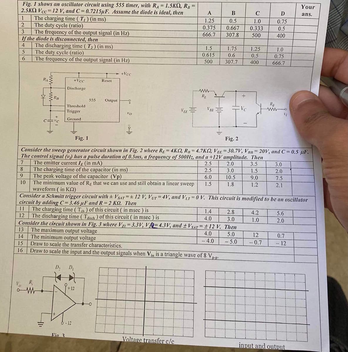 Fig. 1 shows an oscillator circuit using 555 timer, with RA = 1.5KQ, RB =
2.5KQ Vcc= 12 V, and C= 0.7215uF. Assume the diode is ideal, then
1
2
3
If the diode is disconnected, then
4
5
6
The charging time (T,) (in ms)
The duty cycle (ratio)
The frequency of the output signal (in Hz)
10
16
The discharging time (T₂) (in ms)
The duty cycle (ratio)
The frequency of the output signal (in Hz)
V R₁
RA
RB
11
+Vcc
Discharge
Threshold
Trigger
Ground
D,
Fig 3
Reset
555 Output
+12
5-12
+Vcc
45
vo
VEE
A
1.25
0.375
666.7
The minimum output voltage
Draw to scale the transfer characteristics.
Draw to scale the input and the output signals when Vin is a triangle wave of 8 Vp-p
1.5
0.615
500
Voltage transfer c/c
ww
RE
VER
Fig. 1
Fig. 2
Consider the sweep generator circuit shown in Fig. 2 where RE = 4KS2, RB = 4.7K2, VEE=30.7V, VBB= 20V, and C= 0.5 uF.
The control signal (v) has a pulse duration of 0.5ms, a frequency of 500Hz, and a +12V amplitude. Then
7
2.5
3.5
8
9
The emitter current I (in mA)
The charging time of the capacitor (in ms)
2.5
The peak voltage of the capacitor (Vp)
6.0
The minimum value of Rg that we can use and still obtain a linear sweep 1.5
waveform (in K2)
Consider a Schmitt trigger circuit with ± VSAT = 12 V, Vur=4V, and Vir=0 V. This circuit is modified to be an oscillator
circuit by adding C= 3.46 µF and R=2 KS2. Then
11 The charging time (Tch) of this circuit (in msec) is
2.8
12 The discharging time (Tdisch) of this circuit ( in msec ) is
3.0
Consider the circuit shown in Fig. 3 where Vzi = 3.3V, VA= 4.3V, and ± VSAT = ±12 V. Then
13 The maximum output voltage
4.0
5.0
14
-4.0
- 5.0
15
B
C
0.5
1.0
0.667 0.333
307.8
500
1.4
4.0
1.75
0.6
307.7
1.25
0.5
400
2.0
3.0
10.5
1.8
282
1.5
9.0
1.2
4.2
1.0
D
0.75
0.5
400
1.0
0.75
666.7
R₂
12
-0.7
LI
3.0
2.0
7.5
2.1
199
5.6
2.0
Your
ans.
0.7
- 12
input and output