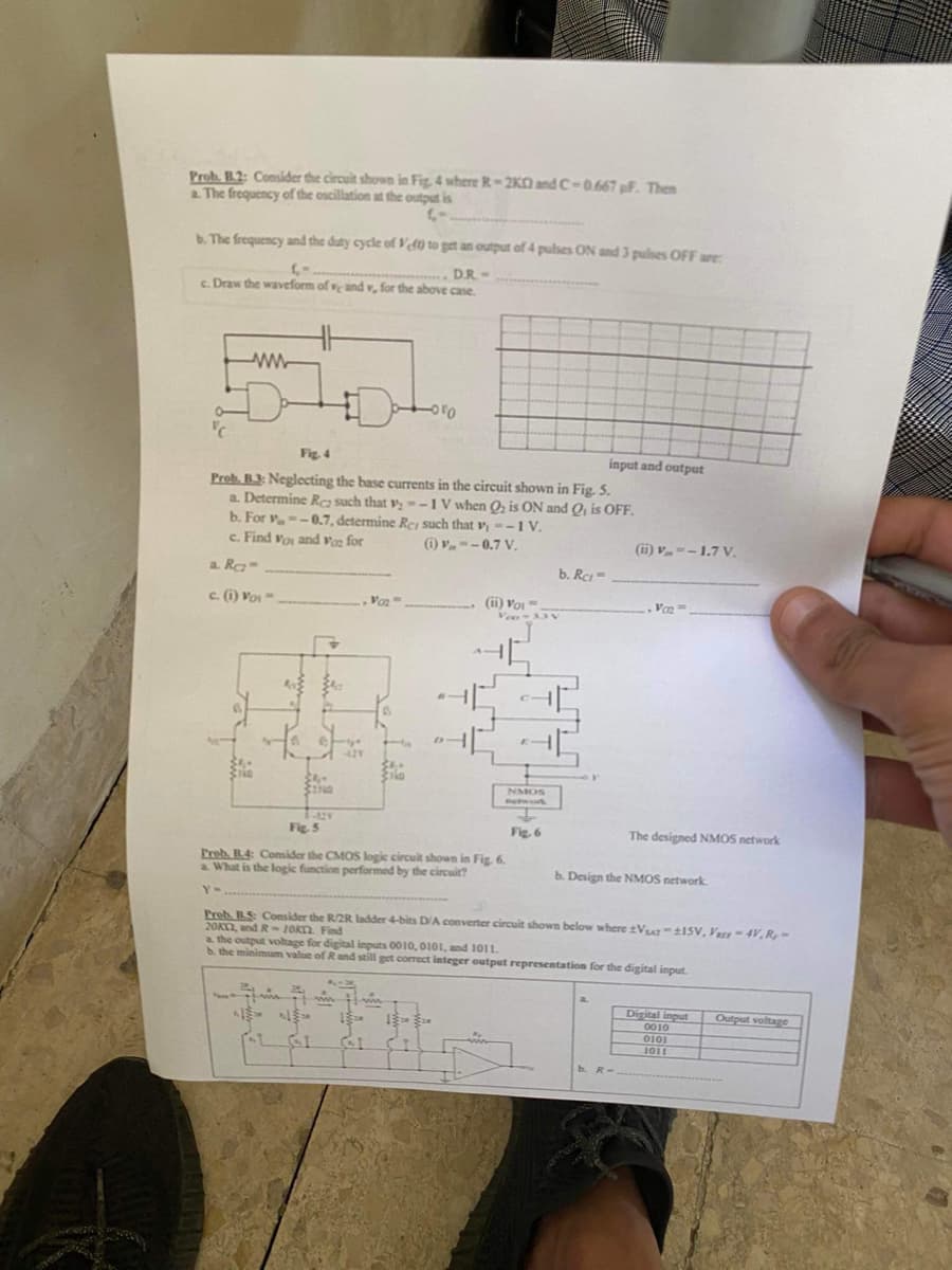 Prob. B.2: Consider the circuit shown in Fig. 4 where R-2K and C-0.667 pF. Then
a. The frequency of the oscillation at the output is
C-
b. The frequency and the duty cycle of Vf0 to get an output of 4 pulses ON and 3 pulses OFF are:
(-.
D.R. -
c. Draw the waveform of ve and v, for the above case.
wwwww
HH
Fig. 4
Prob. B3: Neglecting the base currents in the circuit shown in Fig. 5.
a. Determine Rez such that v₂-1 V when Q₂ is ON and Q₁ is OFF.
b. For v=-0.7, determine Re, such that v, --1 V.
c. Find Vos and Voz for
(1)--0.7 V.
a. Rez-
c. (1) VOI-
34.
777
421
AL GI
-010
Van'
wwwwww
(ii) Voi
41
041
Fig. 5
Preb. B.4: Consider the CMOS logic circuit shown in Fig. 6.
a. What is the logic function performed by the circuit?
Y-
Veo-33V
NMOS
Network
b. Rc-
Fig. 6
input and output
(ii) V-1.7 V.
Prob. B.S: Consider the R/2R ladder 4-bits D/A converter circuit shown below where Vsr-115V, V-4V, R,-
20KC2, and R-10KT2. Find
Vo₂=
a the output voltage for digital inputs 0010, 0101, and 1011.
b. the minimum value of R and still get correct integer output representation for the digital input.
The designed NMOS network
b. Design the NMOS network.
b. R-
Digital input
0010
0101
1011
Output voltage