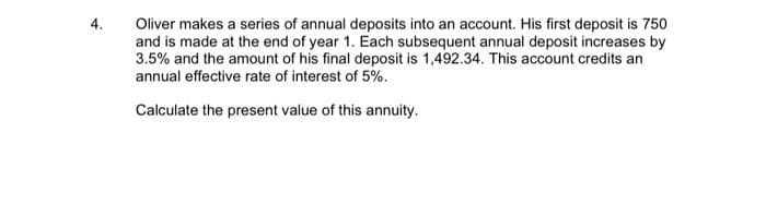 Oliver makes a series of annual deposits into an account. His first deposit is 750
and is made at the end of year 1. Each subsequent annual deposit increases by
3.5% and the amount of his final deposit is 1,492.34. This account credits an
annual effective rate of interest of 5%.
4.
Calculate the present value of this annuity.
