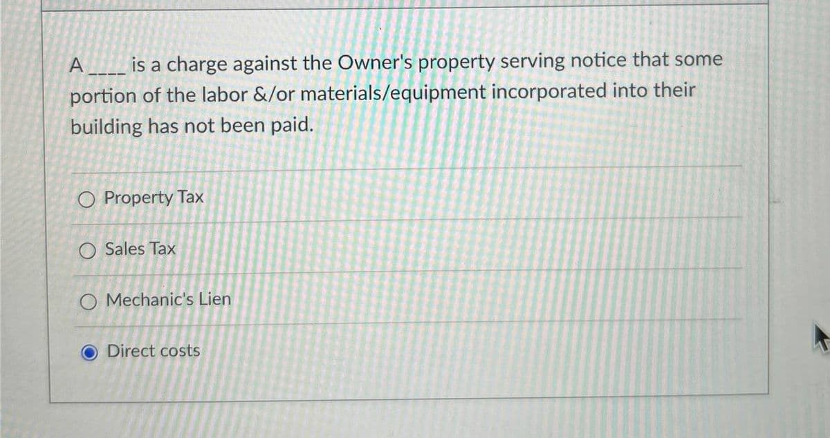 A is a charge against the Owner's property serving notice that some
portion of the labor &/or materials/equipment incorporated into their
building has not been paid.
O Property Tax
O Sales Tax
O Mechanic's Lien
Direct costs