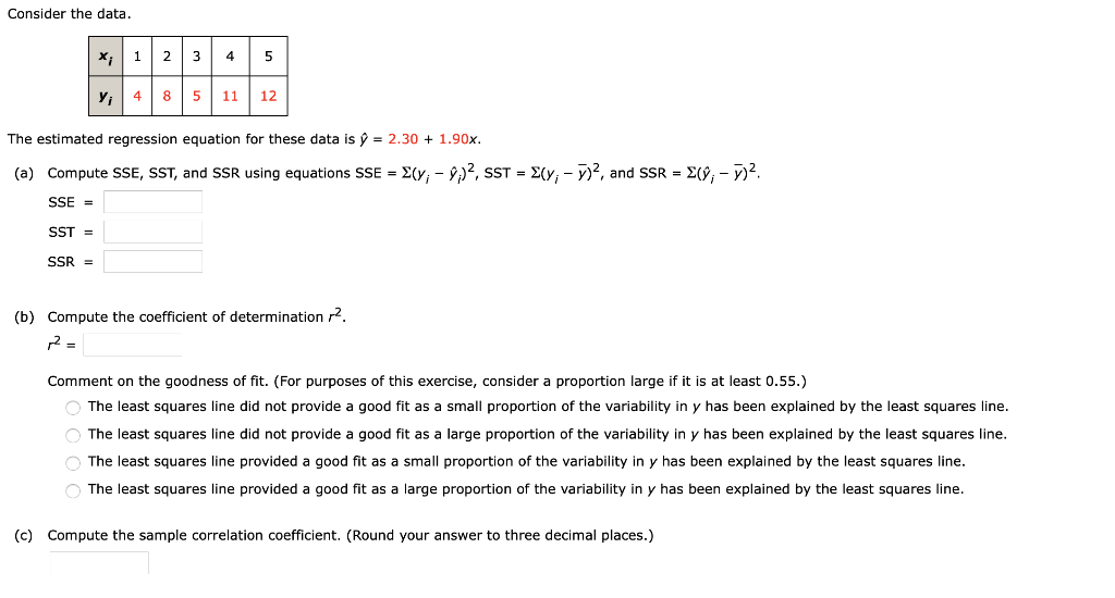 Consider the data.
X;| 1 2 3
4
5
y, 4 8
11
12
The estimated regression equation for these data is ý = 2.30 + 1.90x.
(a) Compute SSE, SST, and SSR using equations SSE = E(y; - 9)?, SST = E(y; - y)?, and SSR = E(ŷ; - y)?.
SSE =
SST =
SSR =
(b) Compute the coefficient of determination r2.
r2
Comment on the goodness of fit. (For purposes of this exercise, consider a proportion large if it is at least 0.55.)
O The least squares line did not provide a good fit as a small proportion of the variability in y has been explained by the least squares line.
O The least squares line did not provide a good fit as a large proportion of the variability in y has been explained by the least squares line.
O The least squares line provided a good fit as a small proportion of the variability in y has been explained by the least squares line.
O The least squares line provided a good fit as a large proportion of the variability in y has been explained by the least squares line.
(c) Compute the sample correlation coefficient. (Round your answer to three decimal places.)
