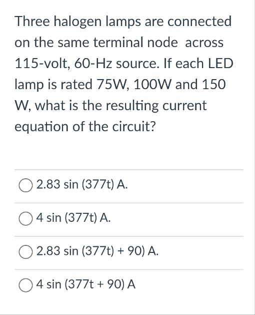 Three halogen lamps are connected
on the same terminal node across
115-volt, 60-Hz source. If each LED
lamp is rated 75W, 100W and 150
W, what is the resulting current
equation of the circuit?
2.83 sin (377t) A.
O4 sin (377t) A.
2.83 sin (377t) +90) A.
O4 sin (377t +90) A