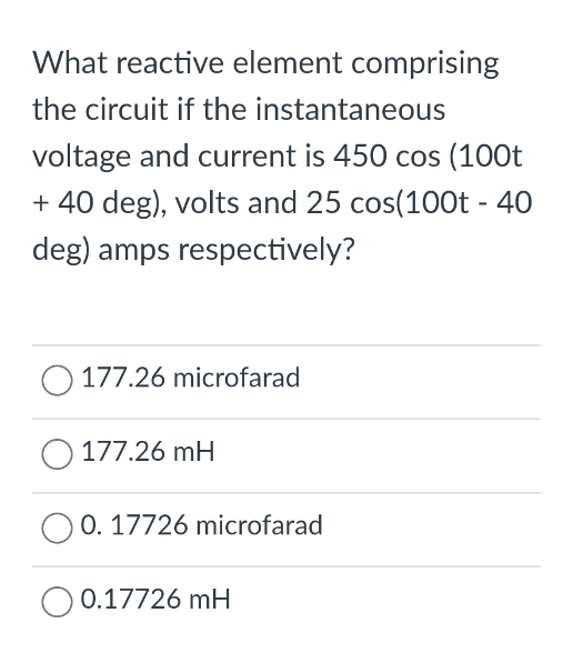 What reactive element comprising
the circuit if the instantaneous
voltage and current is 450 cos (100t
+ 40 deg), volts and 25 cos(100t - 40
deg) amps respectively?
177.26 microfarad
O 177.26 mH
O0. 17726 microfarad
O 0.17726 mH