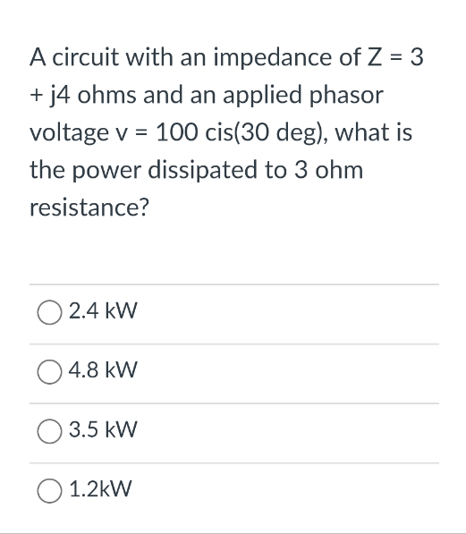 A circuit with an impedance of Z = 3
+ j4 ohms and an applied phasor
voltage v = 100 cis(30 deg), what is
the power dissipated to 3 ohm
resistance?
2.4 kW
4.8 kW
3.5 kW
O 1.2kW