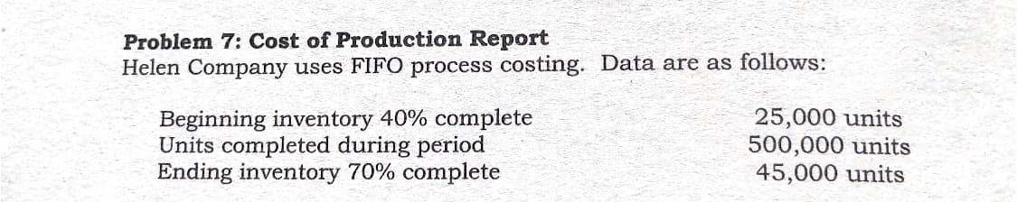 Problem 7: Cost of Production Report
Helen Company uses FIFO process costing. Data are as follows:
Beginning inventory 40% complete
Units completed during period
Ending inventory 70% complete
25,000 units
500,000 units
45,000 units
