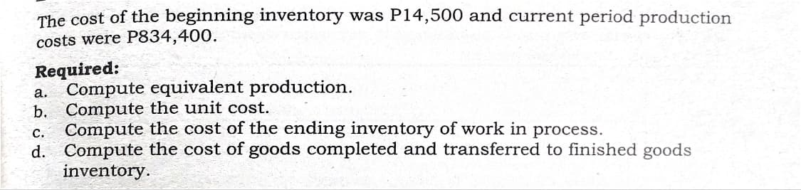 The cost of the beginning inventory was P14,500 and current period production
costs were P834,400.
Required:
a. Compute equivalent production.
b. Compute the unit cost.
Compute the cost of the ending inventory of work in process.
с.
d. Compute the cost of goods completed and transferred to finished goods
inventory.
