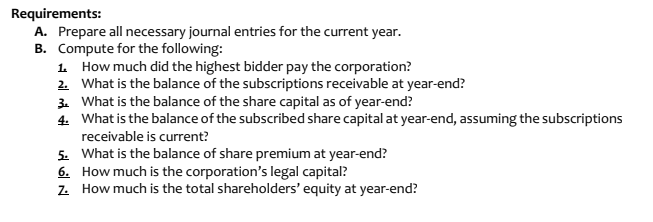 Requirements:
A. Prepare all necessary journal entries for the current year.
B. Compute for the following:
1. How much did the highest bidder pay the corporation?
2. What is the balance of the subscriptions receivable at year-end?
3. What is the balance of the share capital as of year-end?
4. What is the balance of the subscribed share capital at year-end, assuming the subscriptions
receivable is current?
5. What is the balance of share premium at year-end?
6. How much is the corporation's legal capital?
z. How much is the total shareholders' equity at year-end?
