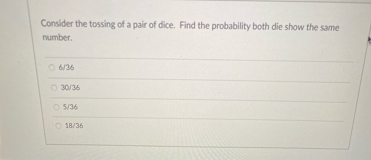 Consider the tossing of a pair of dice. Find the probability both die show the same
number.
O 6/36
30/36
5/36
18/36
