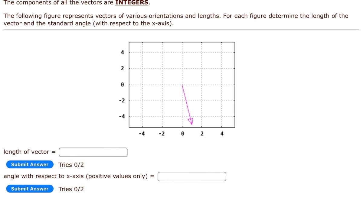 The components of all the vectors are INTEGERS.
The following figure represents vectors of various orientations and lengths. For each figure determine the length of the
vector and the standard angle (with respect to the x-axis).
4
2
0
-2
-4
-4
length of vector =
Submit Answer Tries 0/2
angle with respect to x-axis (positive values only) =
Submit Answer Tries 0/2
-2
0
2
4