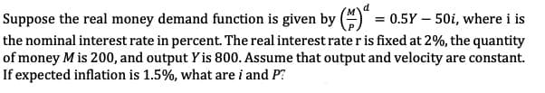 Suppose the real money demand function is given by () = 0.5Y - 50i, where i is
the nominal interest rate in percent. The real interest rate r is fixed at 2%, the quantity
of money M is 200, and output Y is 800. Assume that output and velocity are constant.
If expected inflation is 1.5%, what are i and P?