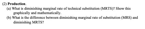 (2) Production.
(a) What is diminishing marginal rate of technical substitution (MRTS)? Show this
graphically and mathematically.
(b) What is the difference between diminishing marginal rate of substitution (MRS) and
diminishing MRTS?