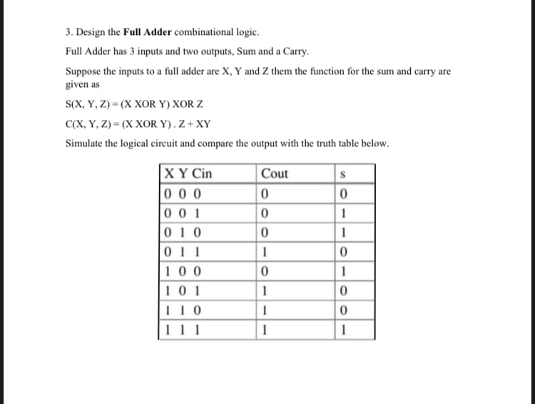 3. Design the Full Adder combinational logic.
Full Adder has 3 inputs and two outputs, Sum and a Carry.
Suppose the inputs to a full adder are X, Y and Z them the function for the sum and carry are
given as
S(X, Y, Z) = (X XOR Y) XOR Z
СХ, У, Z) - (Х ХОR Y).Z + XY
Simulate the logical circuit and compare the output with the truth table below.
XY Cin
0 0 0
0 0 1
0 1 0
Cout
1
|0
1
011
100
1
1 0 1
11 0
1
111
1
1
