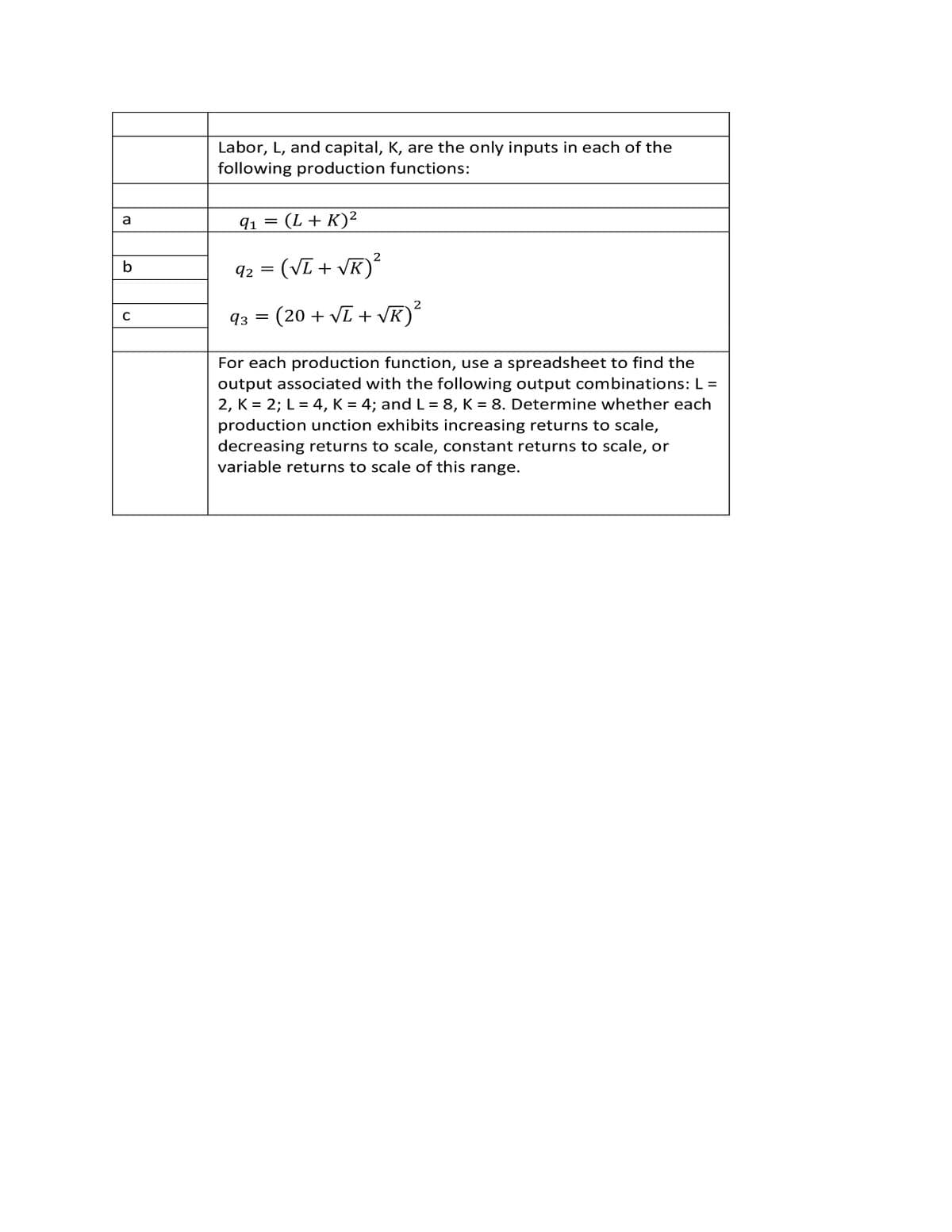 Labor, L, and capital, K, are the only inputs in each of the
following production functions:
(L+ K)²
a
91
2
b
92 = (VL + VK)
2
93 = (20 + VL + VK)
For each production function, use a spreadsheet to find the
output associated with the following output combinations: L =
2, K = 2; L = 4, K = 4; and L = 8, K = 8. Determine whether each
production unction exhibits increasing returns to scale,
decreasing returns to scale, constant returns to scale, or
variable returns to scale of this range.
