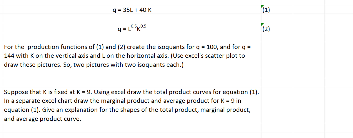 q = 35L + 40 K
(1)
(2)
0.5,
For the production functions of (1) and (2) create the isoquants for q = 100, and for q =
144 with K on the vertical axis and L on the horizontal axis. (Use excel's scatter plot to
draw these pictures. So, two pictures with two isoquants each.)
Suppose that K is fixed at K = 9. Using excel draw the total product curves for equation (1).
In a separate excel chart draw the marginal product and average product for K = 9 in
equation (1). Give an explanation for the shapes of the total product, marginal product,
and average product curve.
