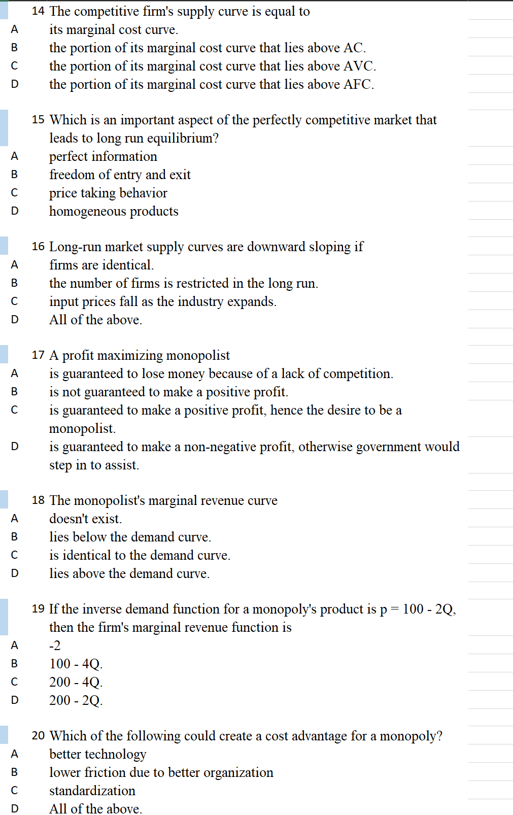 14 The competitive firm's supply curve is equal to
its marginal cost curve.
the portion of its marginal cost curve that lies above AC.
the portion of its marginal cost curve that lies above AVC.
the portion of its marginal cost curve that lies above AFC.
A
15 Which is an important aspect of the perfectly competitive market that
leads to long run equilibrium?
perfect information
freedom of entry and exit
A
В
price taking behavior
homogeneous products
16 Long-run market supply curves are downward sloping if
A
firms are identical.
В
the number of firms is restricted in the long run.
C
input prices fall as the industry expands.
All of the above.
17 A profit maximizing monopolist
is guaranteed to lose money because of a lack of competition.
is not guaranteed to make a positive profit.
is guaranteed to make a positive profit, hence the desire to be a
monopolist.
is guaranteed to make a non-negative profit, otherwise government would
step in to assist.
A
В
C
D
18 The monopolist's marginal revenue curve
A
doesn't exist.
В
lies below the demand curve.
is identical to the demand curve.
D
lies above the demand curve.
19 If the inverse demand function for a monopoly's product is p =
100 - 2Q,
then the firm's marginal revenue function is
A
-2
100 - 4Q.
200 - 4Q.
200 - 2Q.
В
C
20 Which of the following could create a cost advantage for a monopoly?
better technology
lower friction due to better organization
A
standardization
All of the above.
