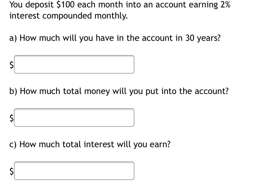 You deposit $100 each month into an account earning 2%
interest compounded monthly.
a) How much will you have in the account in 30 years?
$
b) How much total money will you put into the account?
$
c) How much total interest will you earn?
$