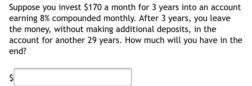 Suppose you invest $170 a month for 3 years into an account
earning 8% compounded monthly. After 3 years, you leave
the money, without making additional deposits, in the
account for another 29 years. How much will you have in the
end?
es
$