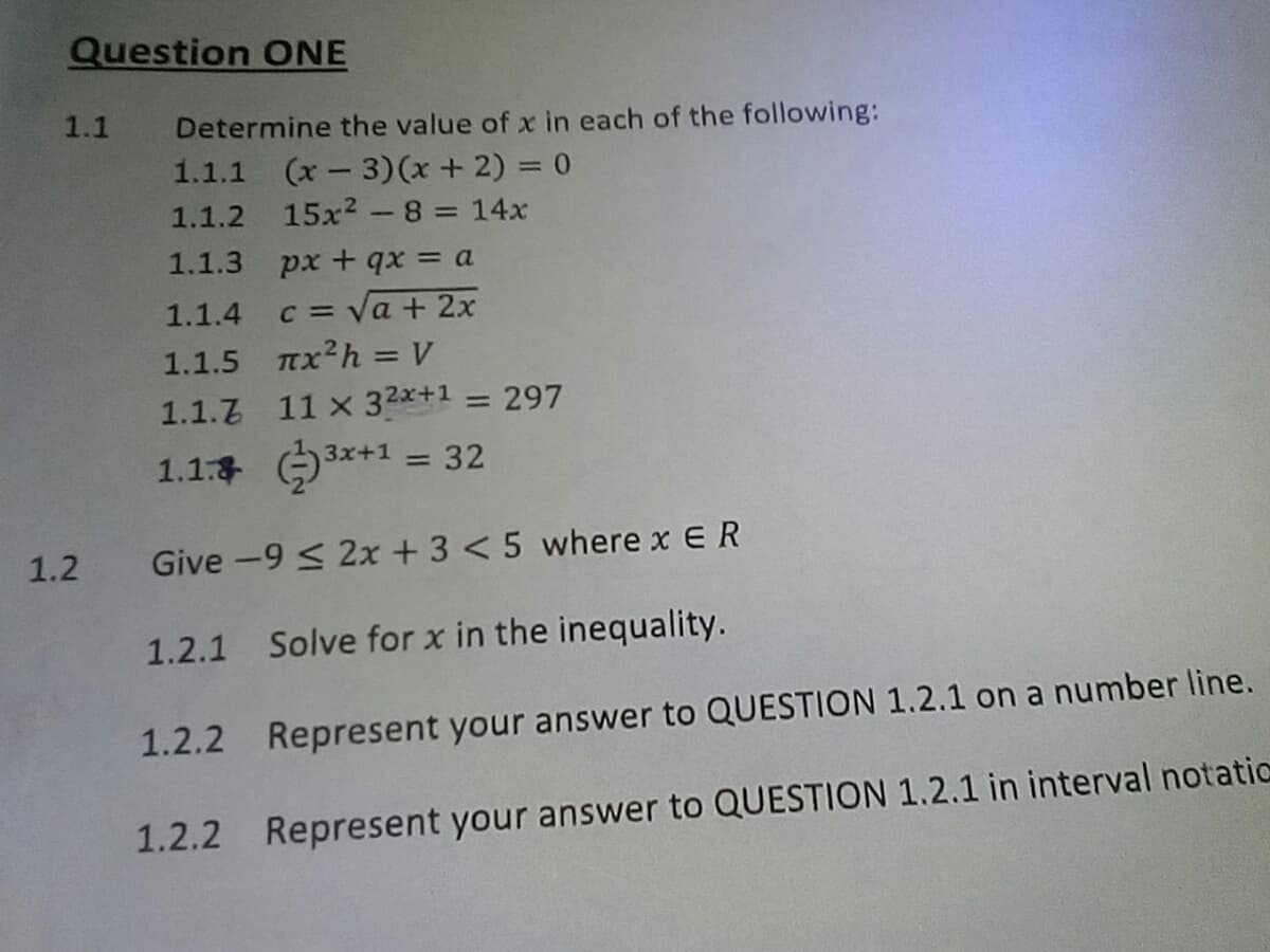 Question ONE
1.1
Determine the value of x in each of the following:
1.1.1 (x-3)(x + 2) = 0
1.1.2 15x2- 8 = 14x
1.1.3 px+ qx = a
%3D
1.1.4 c = Va + 2x
1.1.5 Tx2h = V
%3D
1.1.7 11 x 32x+1 = 297
%3D
1.1: 3*+1 = 32
1.2
Give -9 < 2x + 3 < 5 where x ER
1.2.1 Solve for x in the inequality.
1.2.2 Represent your answer to QUESTION 1.2.1 on a number line.
1.2.2 Represent your answer to QUESTION 1.2.1 in interval notatic
