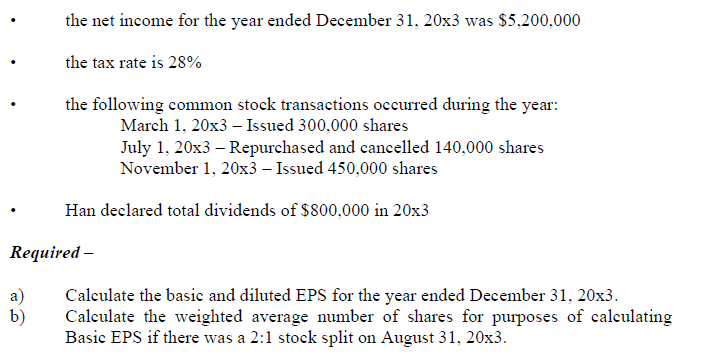 the net income for the year ended December 31, 20x3 was $5,200,000
the tax rate is 28%
the following common stock transactions occurred during the year:
March 1, 20x3 – Issued 300,000 shares
July 1, 20x3 – Repurchased and cancelled 140,000 shares
November 1, 20x3 – Issued 450,000 shares
Han declared total dividends of $800,000 in 20x3
Required –
a)
Calculate the basic and diluted EPS for the year ended December 31, 20x3.
b)
Calculate the weighted average number of shares for purposes of calculating
Basic EPS if there was a 2:1 stock split on August 31, 20x3.
