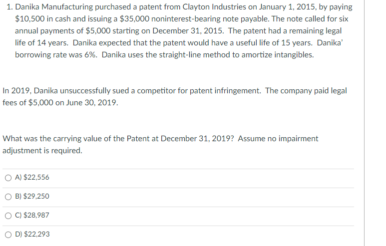 1. Danika Manufacturing purchased a patent from Clayton Industries on January 1, 2015, by paying
$10,500 in cash and issuing a $35,000 noninterest-bearing note payable. The note called for six
annual payments of $5,000 starting on December 31, 2015. The patent had a remaining legal
life of 14 years. Danika expected that the patent would have a useful life of 15 years. Danika'
borrowing rate was 6%. Danika uses the straight-line method to amortize intangibles.
In 2019, Danika unsuccessfully sued a competitor for patent infringement. The company paid legal
fees of $5,000 on June 30, 2019.
What was the carrying value of the Patent at December 31, 2019? Assume no impairment
adjustment is required.
O A) $22,556
B) $29,250
O C) $28,987
O D) $22,293
