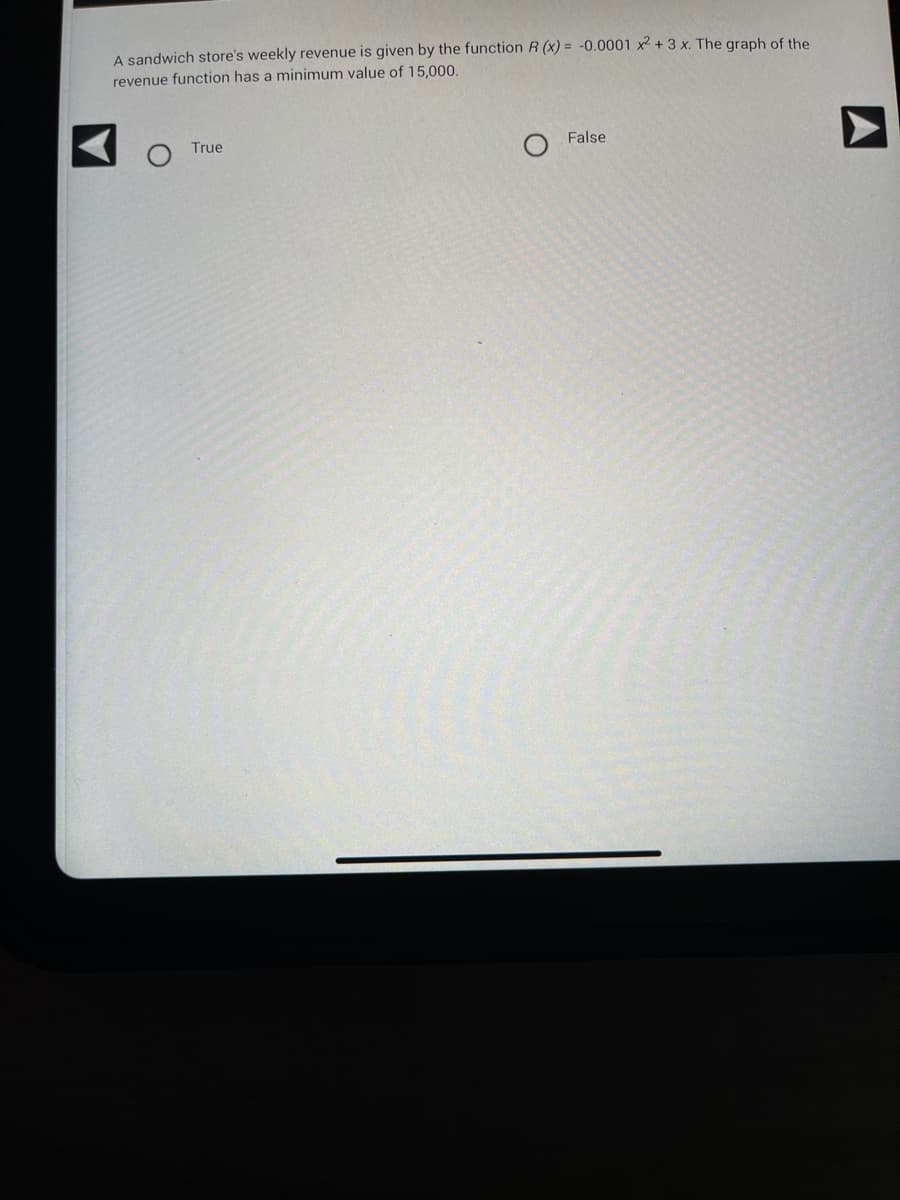 A sandwich store's weekly revenue is given by the function R(x) = -0.0001 x2 + 3 x. The graph of the
revenue function has a minimum value of 15,000.
True
False