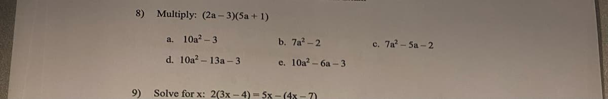 8)
9)
Multiply: (2a-3)(5a + 1)
a. 10a²-3
d. 10a²13a-3
b. 7a²-2
e. 10a²-6a-3
Solve for x: 2(3x-4)= 5x-(4x-7)
c. 7a²-5a-2