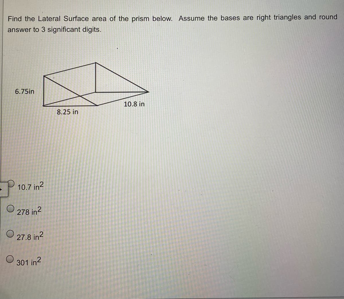 Find the Lateral Surface area of the prism below. Assume the bases are right triangles and round
answer to 3 significant digits.
6.75in
10.7 in²
278 in²
27.8 in²
301 in²
8.25 in
10.8 in