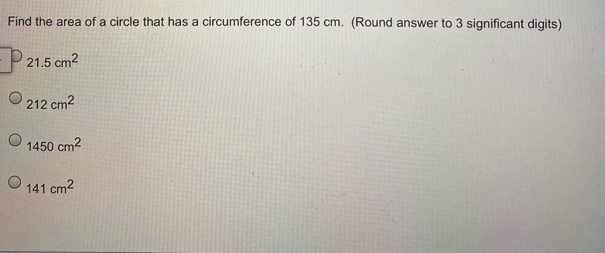 Find the area of a circle that has a circumference of 135 cm. (Round answer to 3 significant digits)
- 21.5 cm²
O
212 cm²
1450 cm²
141 cm²