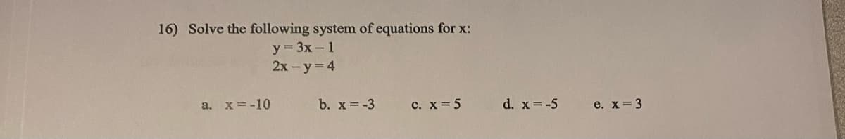 16) Solve the following system of equations for x:
y = 3x - 1
2x - y = 4
a. x = -10
b. x = -3
c. x = 5
d. x = -5
e. x = 3