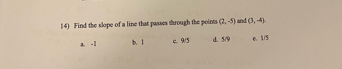 14) Find the slope of a line that passes through the points (2,-5) and (3,-4).
a. -1
b. 1
c. 9/5
d. 5/9
e. 1/5