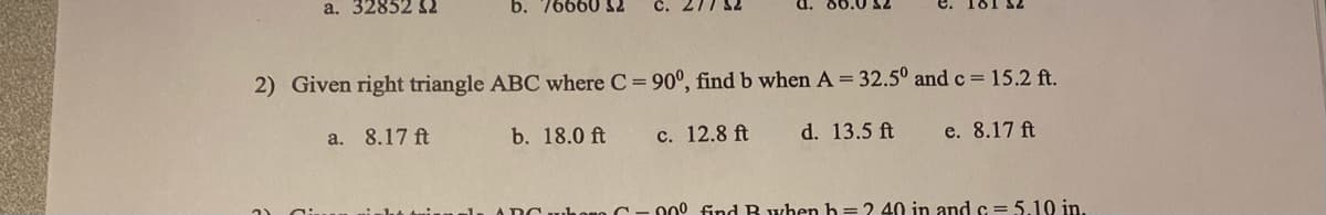 a. 32852 52
b. 76660 32
a. 8.17 ft
2) Given right triangle ABC where C = 90°, find b when A= 32.5° and c = 15.2 ft.
d. 13.5 ft
b. 18.0 ft
d. 80.0 52
c. 12.8 ft
e. 8.17 ft
00⁰ find B when h=2 40 in and c=5.10 in.