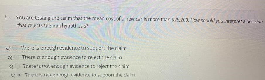 1- You are testing the claim that the mean cost of a new car is more than $25,200. How should you interpret a decision
that rejects the null hypothesis?
a)
There is enough evidence to support the claim
b)
There is enough evidence to reject the claim
c)
There is not enough evidence to reject the claim
d)
There is not enough evidence to support the claim
