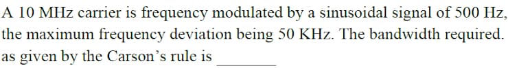 A 10 MHz carrier is frequency modulated by a sinusoidal signal of 500 Hz,
the maximum frequency deviation being 50 KHz. The bandwidth required.
as given by the Carson's rule is
