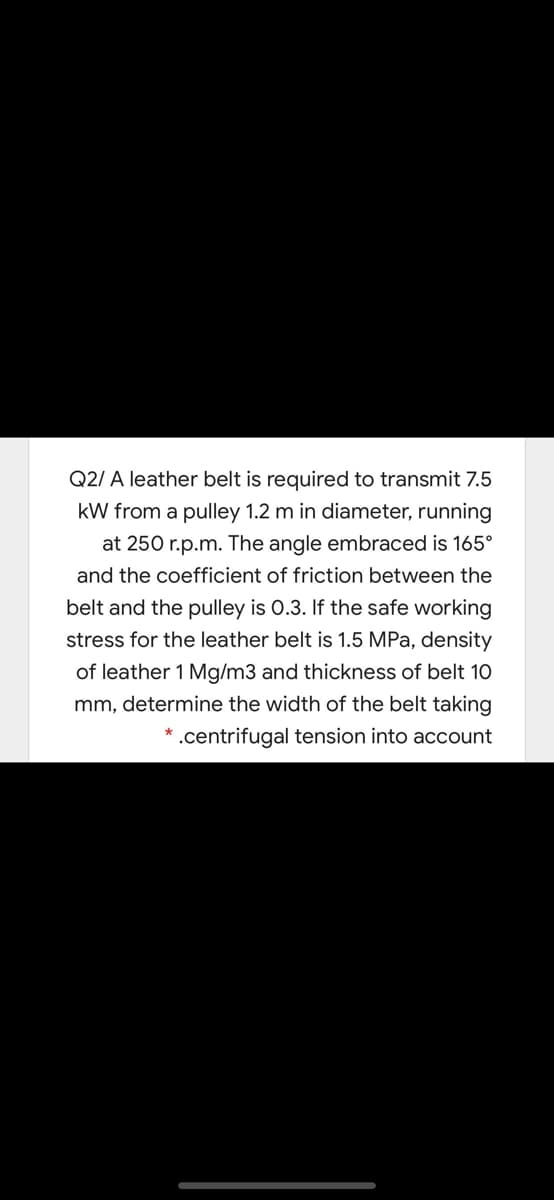 Q2/ A leather belt is required to transmit 7.5
kW from a pulley 1.2 m in diameter, running
at 250 r.p.m. The angle embraced is 165°
and the coefficient of friction between the
belt and the pulley is 0.3. If the safe working
stress for the leather belt is 1.5 MPa, density
of leather 1 Mg/m3 and thickness of belt 10
mm, determine the width of the belt taking
* .centrifugal tension into account
