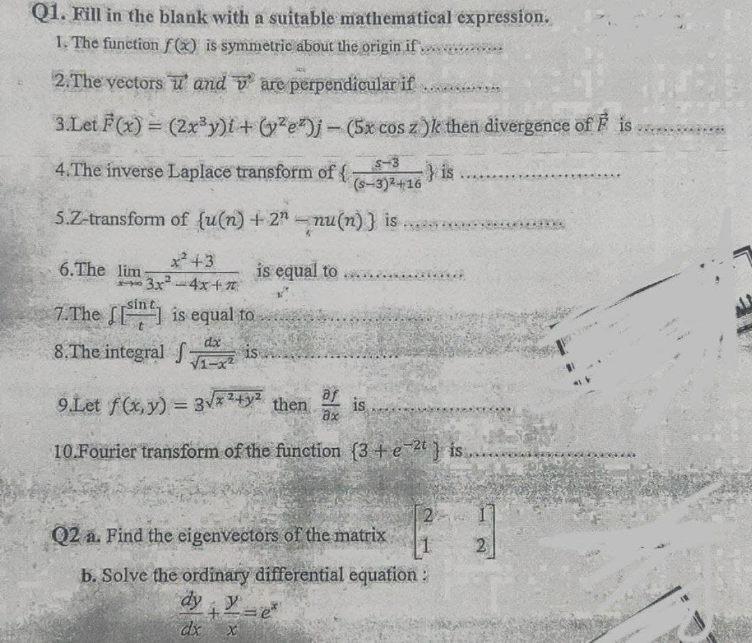 Q1. Fill in the blank with a suitable mathematical expression.
1. The functionf(x) is symmetric about the origin if
2. The yectors ư' and v are perpendicular if
3.Let F(x) = (2xy)i+ G?e#)j-(5x cos z)k then divergence of F
4.The inverse Laplace transform of
S-3
is
(s-3)2+16
5.Z-transform of {u(n) + 2 nu(n)} is
x +3
6.The lim
3x
sin
is equal to
-4x+7
7.The [ is equal to
8.The integral S
is
9.Let f(x, y) = 3V*24y2
then
is
10.Fourier transform of the function {3+e } is...
Q2 a. Find the eigenvectors of the matrix
b. Solve the ordinary differential equafion:
dy Y=e
dx
卻一
