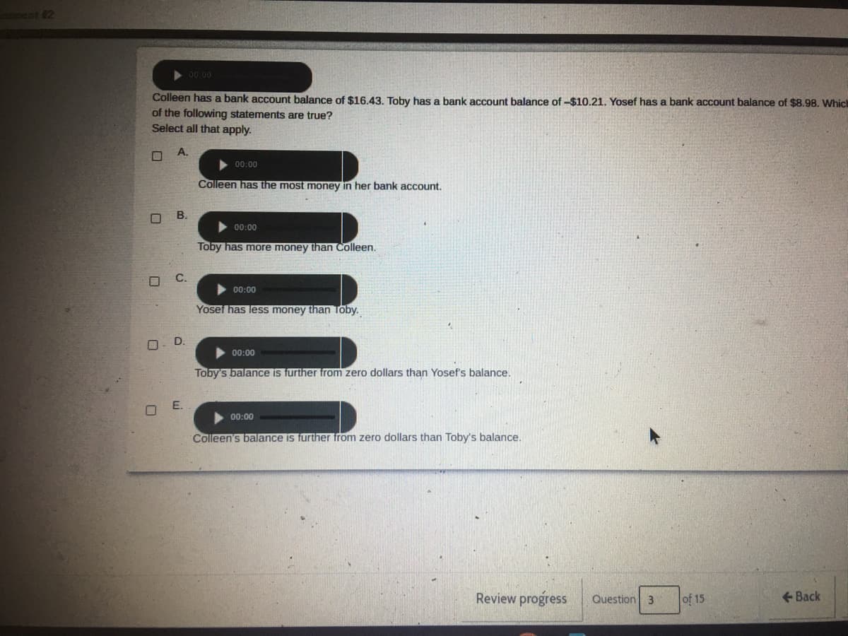 ent 2
> 00.00
Colleen has a bank account balance of $16.43. Toby has a bank account balance of -$10.21. Yosef has a bank account balance of $8.98. Which
of the following statements are true?
Select all that apply.
A.
00:00
Colleen has the most money in her bank account.
00:00
Toby has more money than Colleen.
00:00
Yosef has less money than Toby.
O. D.
00:00
Toby's balance is further from zero dollars than Yosef's balance.
E.
00:00
Colleen's balance is further from zero dollars than Toby's balance.
Review progress
Question 3
of 15
+ Back
