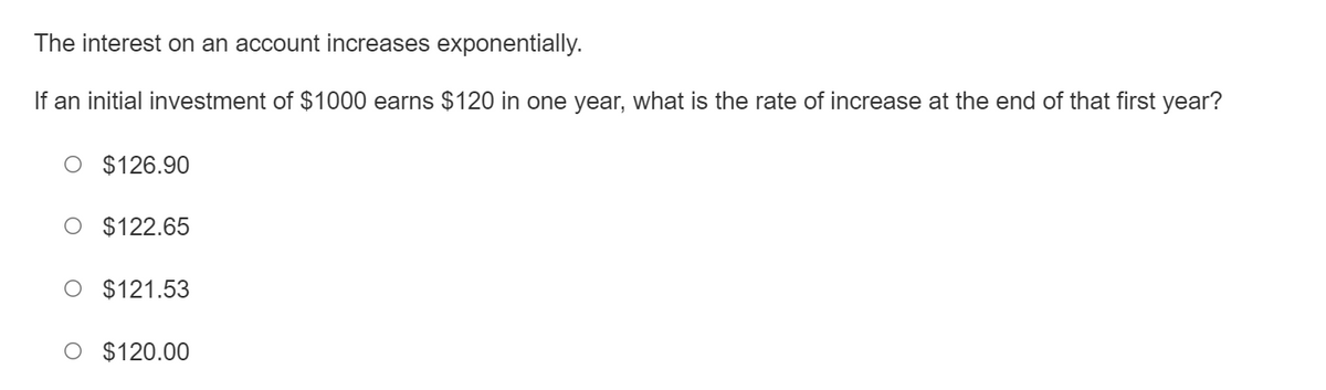 The interest on an account increases exponentially.
If an initial investment of $1000 earns $120 in one year, what is the rate of increase at the end of that first year?
O $126.90
O $122.65
O $121.53
O $120.00
