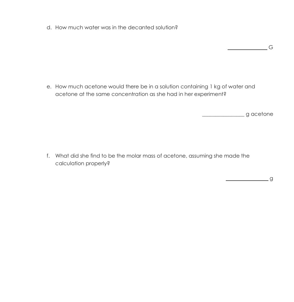 d. How much water was in the decanted solution?
e. How much acetone would there be in a solution containing 1 kg of water and
acetone at the same concentration as she had in her experiment?
g acetone
f. What did she find to be the molar mass of acetone, assuming she made the
calculation properly?
