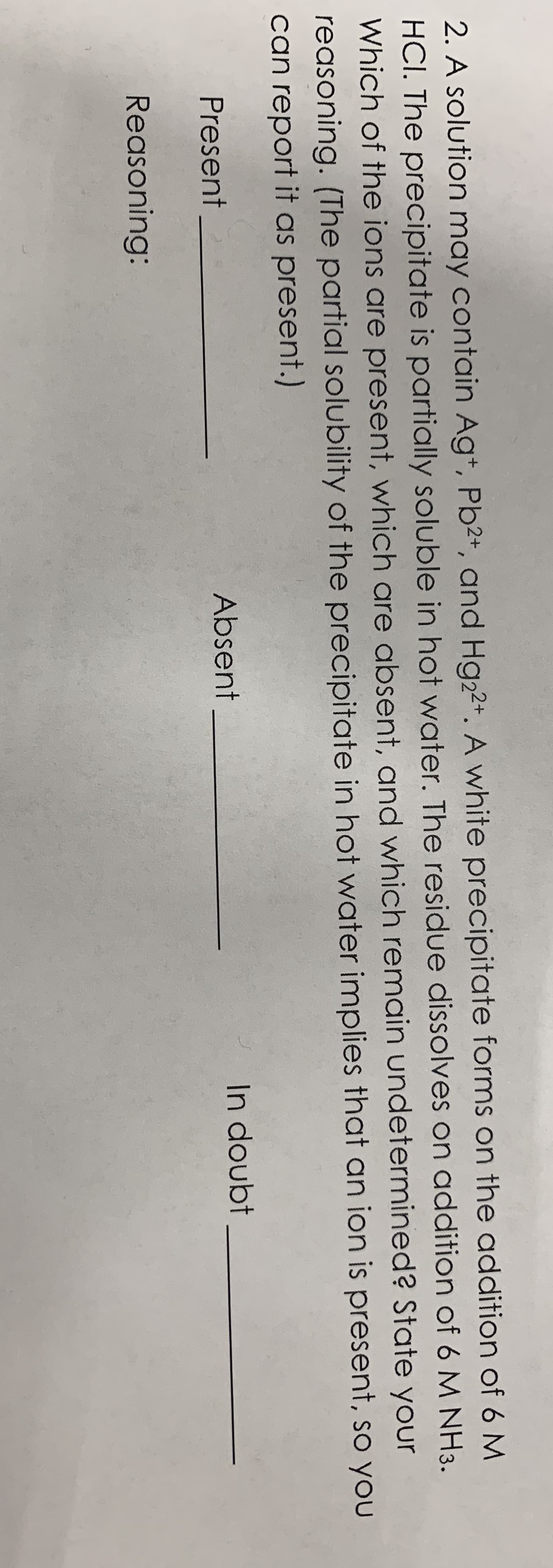 2. A solution may contain Ag+, Pb2+, and Hg22+. A white precipitate forms on the addition of 6 M
HCI. The precipitate is partially soluble in hot water. The residue dissolves on addition of 6 M NH3.
Which of the ions are present, which are absent, and which remain undetermined? State your
reasoning. (The partial solubility of the precipitate in hot water implies that an ion is present, so you
can report it as present.)
Present
Absent
In doubt
Reasoning:
